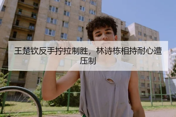王楚钦反手拧拉制胜，林诗栋相持耐心遭压制